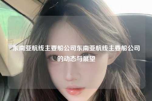 东南亚航线主要船公司东南亚航线主要船公司的动态与展望